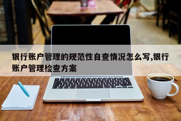 银行账户管理的规范性自查情况怎么写,银行账户管理检查方案