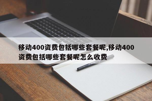 移动400资费包括哪些套餐呢,移动400资费包括哪些套餐呢怎么收费
