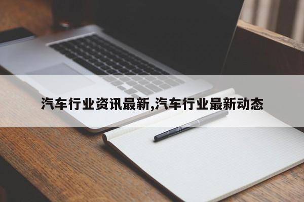 汽车行业资讯最新,汽车行业最新动态