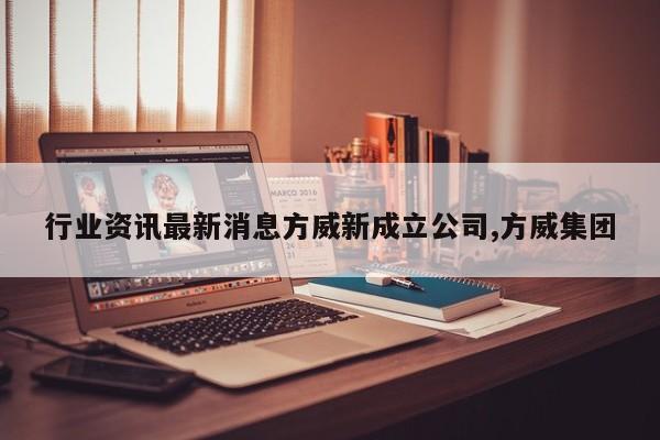 行业资讯最新消息方威新成立公司,方威集团