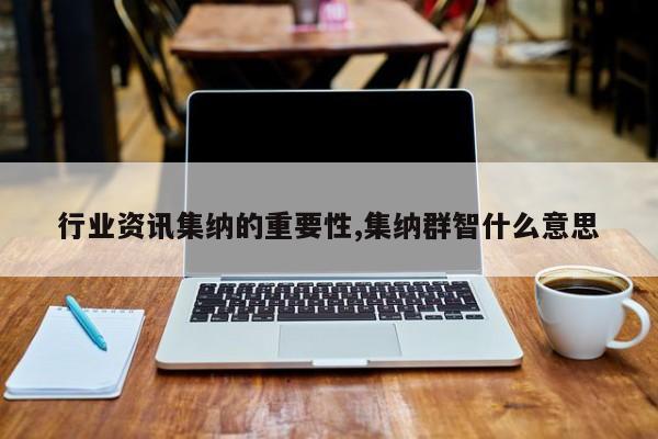 行业资讯集纳的重要性,集纳群智什么意思