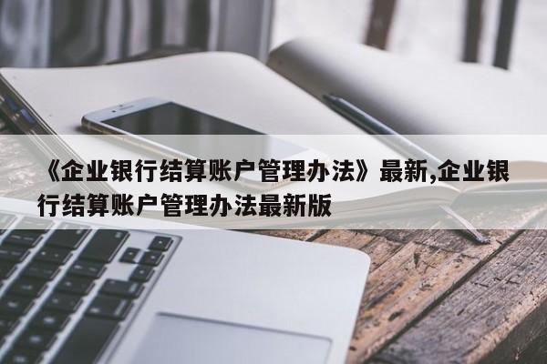 《企业银行结算账户管理办法》最新,企业银行结算账户管理办法最新版