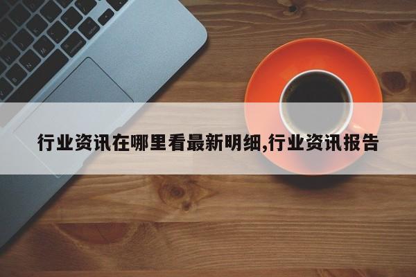行业资讯在哪里看最新明细,行业资讯报告